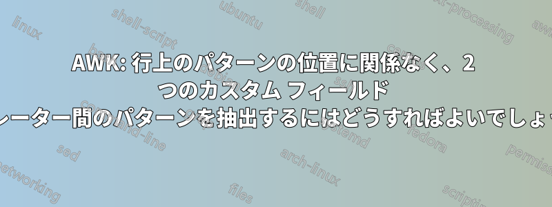 AWK: 行上のパターンの位置に関係なく、2 つのカスタム フィールド セパレーター間のパターンを抽出するにはどうすればよいでしょうか?