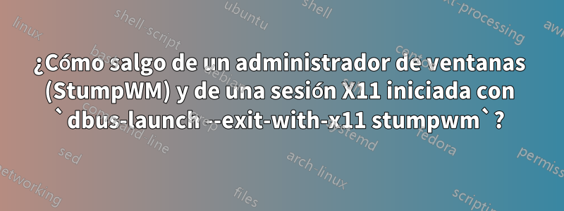 ¿Cómo salgo de un administrador de ventanas (StumpWM) y de una sesión X11 iniciada con `dbus-launch --exit-with-x11 stumpwm`?