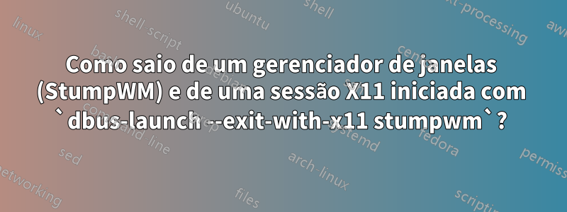 Como saio de um gerenciador de janelas (StumpWM) e de uma sessão X11 iniciada com `dbus-launch --exit-with-x11 stumpwm`?