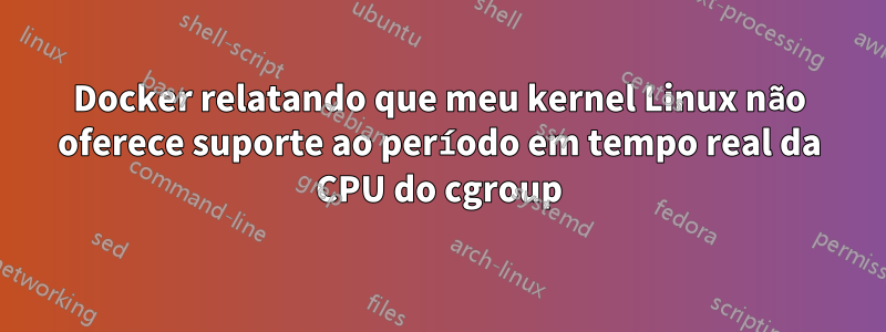 Docker relatando que meu kernel Linux não oferece suporte ao período em tempo real da CPU do cgroup