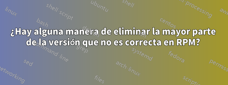 ¿Hay alguna manera de eliminar la mayor parte de la versión que no es correcta en RPM?