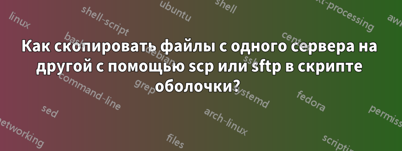 Как скопировать файлы с одного сервера на другой с помощью scp или sftp в скрипте оболочки? 