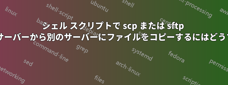 シェル スクリプトで scp または sftp を使用して、あるサーバーから別のサーバーにファイルをコピーするにはどうすればよいですか? 