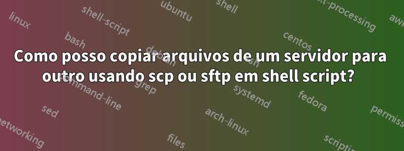 Como posso copiar arquivos de um servidor para outro usando scp ou sftp em shell script? 