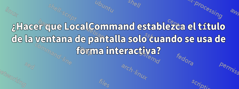 ¿Hacer que LocalCommand establezca el título de la ventana de pantalla solo cuando se usa de forma interactiva?