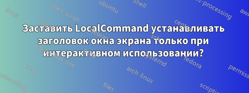 Заставить LocalCommand устанавливать заголовок окна экрана только при интерактивном использовании?