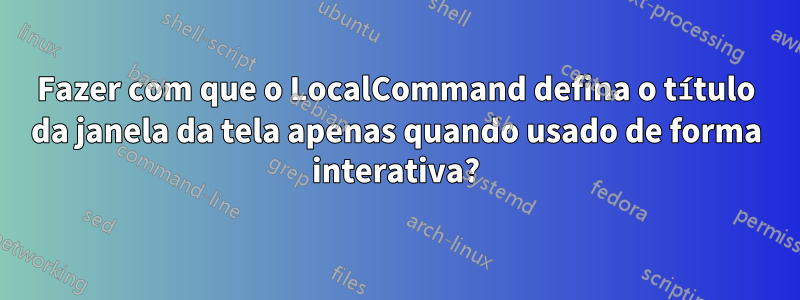 Fazer com que o LocalCommand defina o título da janela da tela apenas quando usado de forma interativa?