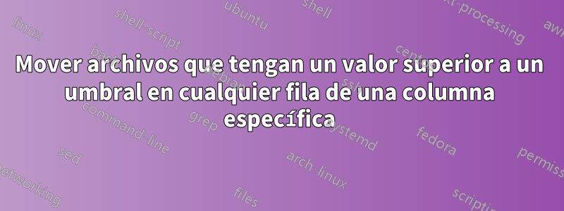 Mover archivos que tengan un valor superior a un umbral en cualquier fila de una columna específica