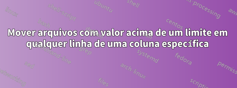 Mover arquivos com valor acima de um limite em qualquer linha de uma coluna específica