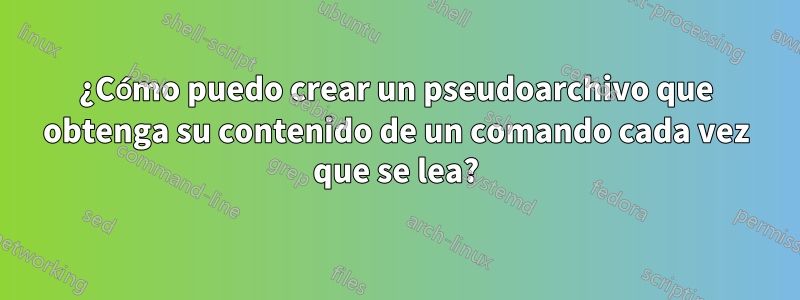 ¿Cómo puedo crear un pseudoarchivo que obtenga su contenido de un comando cada vez que se lea?