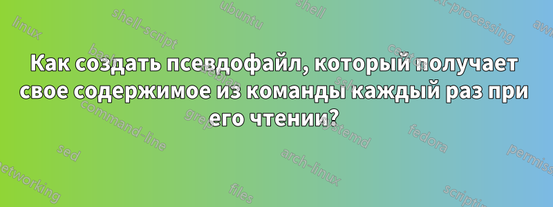 Как создать псевдофайл, который получает свое содержимое из команды каждый раз при его чтении?