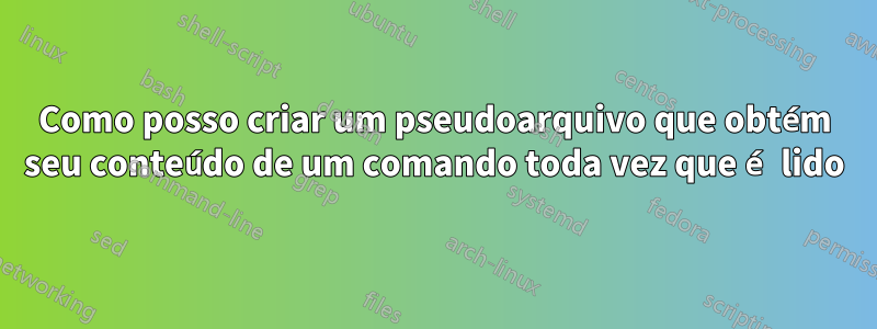 Como posso criar um pseudoarquivo que obtém seu conteúdo de um comando toda vez que é lido