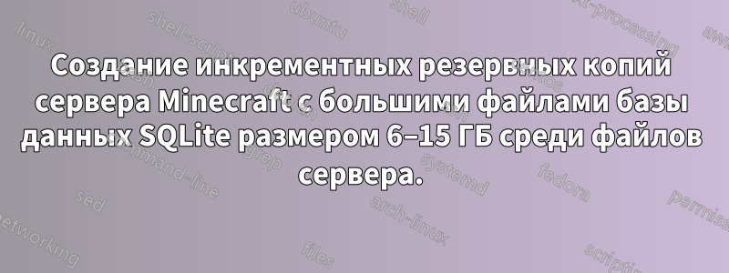 Создание инкрементных резервных копий сервера Minecraft с большими файлами базы данных SQLite размером 6–15 ГБ среди файлов сервера.