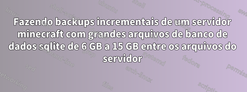 Fazendo backups incrementais de um servidor minecraft com grandes arquivos de banco de dados sqlite de 6 GB a 15 GB entre os arquivos do servidor