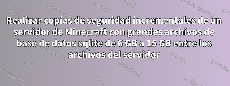 Realizar copias de seguridad incrementales de un servidor de Minecraft con grandes archivos de base de datos sqlite de 6 GB a 15 GB entre los archivos del servidor