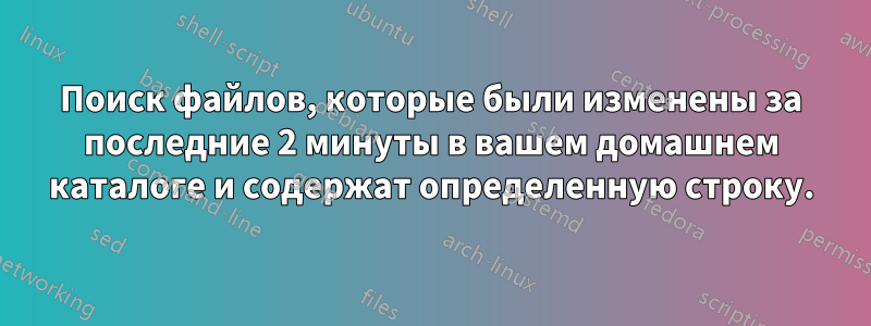 Поиск файлов, которые были изменены за последние 2 минуты в вашем домашнем каталоге и содержат определенную строку.