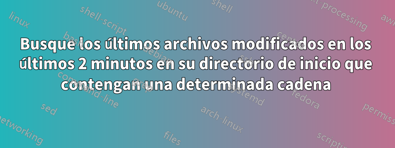 Busque los últimos archivos modificados en los últimos 2 minutos en su directorio de inicio que contengan una determinada cadena