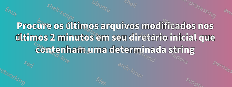 Procure os últimos arquivos modificados nos últimos 2 minutos em seu diretório inicial que contenham uma determinada string