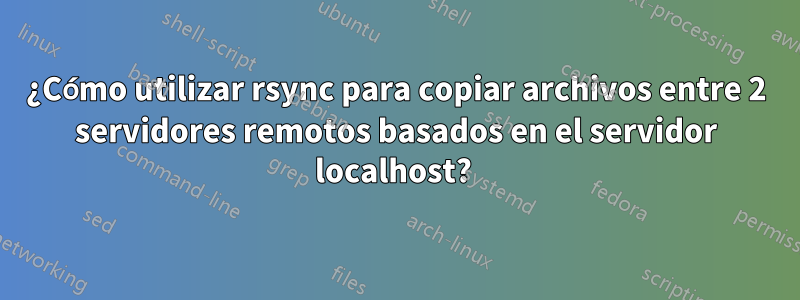 ¿Cómo utilizar rsync para copiar archivos entre 2 servidores remotos basados ​​en el servidor localhost? 