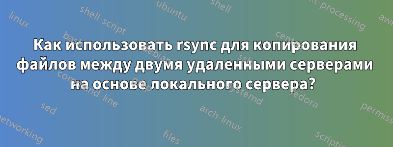 Как использовать rsync для копирования файлов между двумя удаленными серверами на основе локального сервера? 