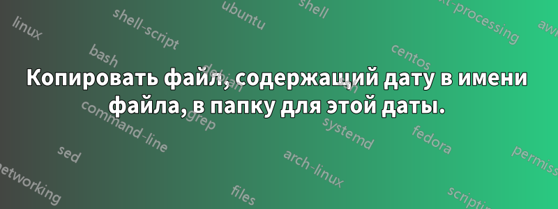 Копировать файл, содержащий дату в имени файла, в папку для этой даты.