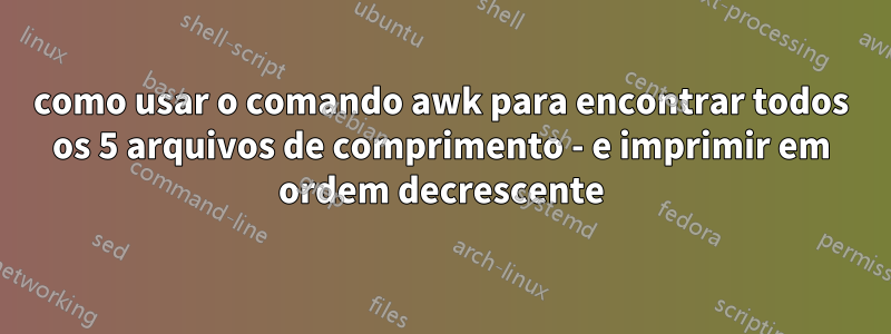 como usar o comando awk para encontrar todos os 5 arquivos de comprimento - e imprimir em ordem decrescente