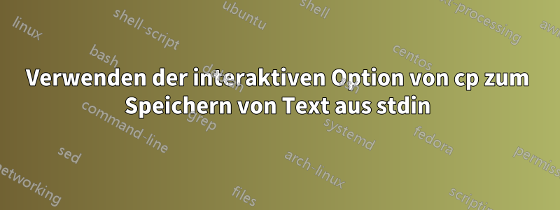 Verwenden der interaktiven Option von cp zum Speichern von Text aus stdin