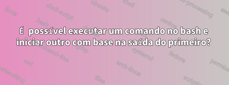 É possível executar um comando no bash e iniciar outro com base na saída do primeiro?