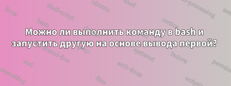 Можно ли выполнить команду в bash и запустить другую на основе вывода первой?