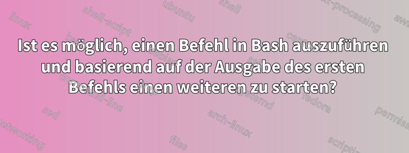 Ist es möglich, einen Befehl in Bash auszuführen und basierend auf der Ausgabe des ersten Befehls einen weiteren zu starten?