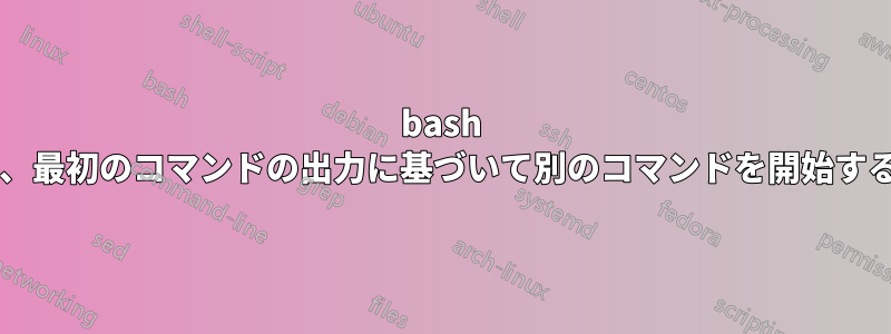 bash でコマンドを実行し、最初のコマンドの出力に基づいて別のコマンドを開始することは可能ですか?