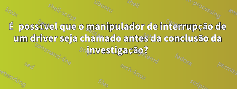 É possível que o manipulador de interrupção de um driver seja chamado antes da conclusão da investigação?