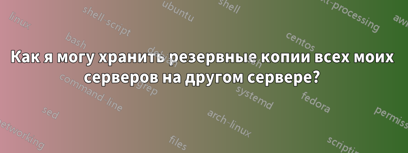 Как я могу хранить резервные копии всех моих серверов на другом сервере?