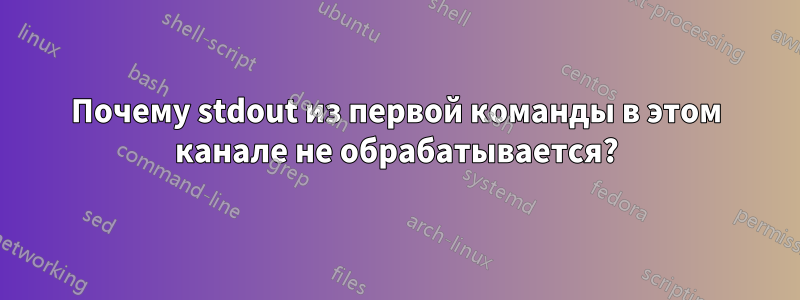 Почему stdout из первой команды в этом канале не обрабатывается?