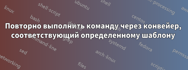 Повторно выполнить команду через конвейер, соответствующий определенному шаблону