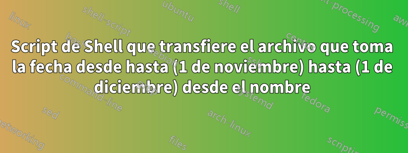 Script de Shell que transfiere el archivo que toma la fecha desde hasta (1 de noviembre) hasta (1 de diciembre) desde el nombre