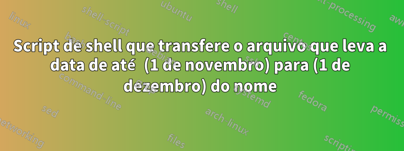 Script de shell que transfere o arquivo que leva a data de até (1 de novembro) para (1 de dezembro) do nome