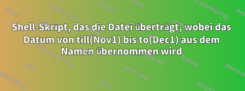 Shell-Skript, das die Datei überträgt, wobei das Datum von till(Nov1) bis to(Dec1) aus dem Namen übernommen wird