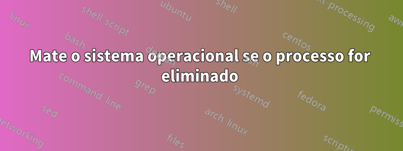 Mate o sistema operacional se o processo for eliminado