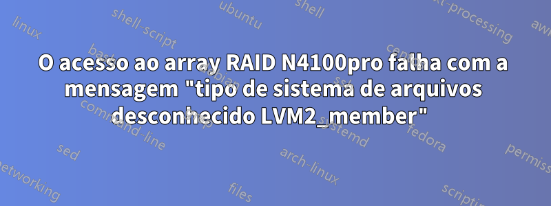 O acesso ao array RAID N4100pro falha com a mensagem "tipo de sistema de arquivos desconhecido LVM2_member"