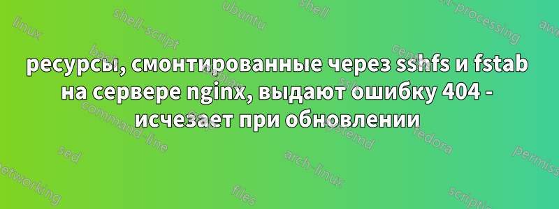 ресурсы, смонтированные через sshfs и fstab на сервере nginx, выдают ошибку 404 - исчезает при обновлении