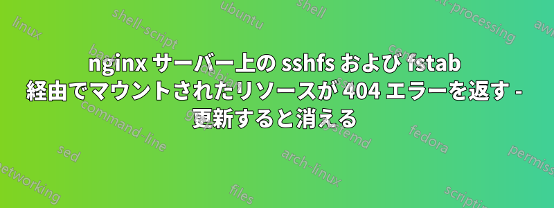 nginx サーバー上の sshfs および fstab 経由でマウントされたリソースが 404 エラーを返す - 更新すると消える