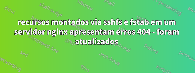 recursos montados via sshfs e fstab em um servidor nginx apresentam erros 404 - foram atualizados