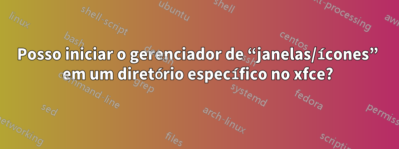 Posso iniciar o gerenciador de “janelas/ícones” em um diretório específico no xfce?