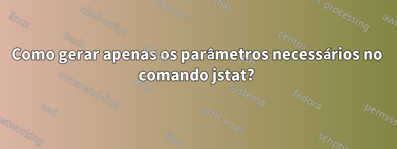 Como gerar apenas os parâmetros necessários no comando jstat?