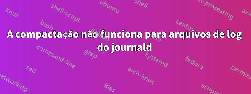 A compactação não funciona para arquivos de log do journald