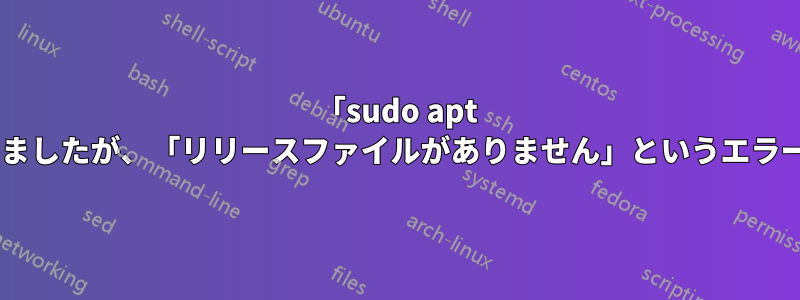 「sudo apt update」を試しましたが、「リリースファイルがありません」というエラーが表示されます