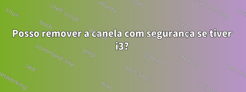 Posso remover a canela com segurança se tiver i3?