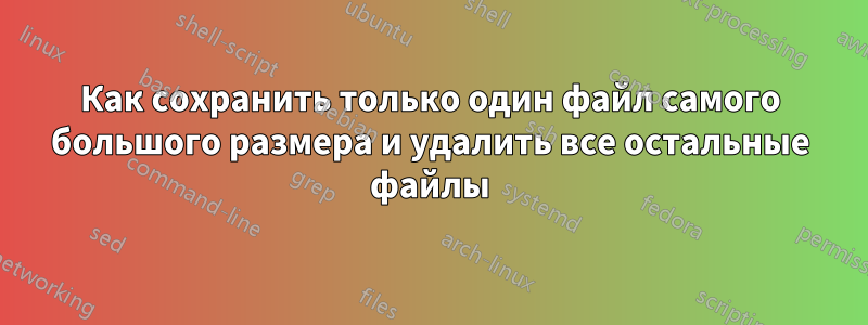 Как сохранить только один файл самого большого размера и удалить все остальные файлы