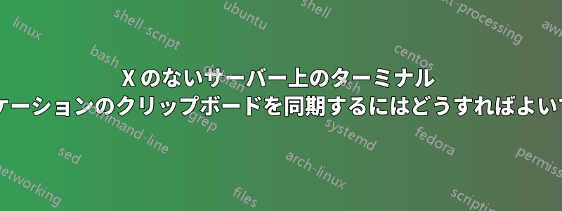 X のないサーバー上のターミナル アプリケーションのクリップボードを同期するにはどうすればよいですか?